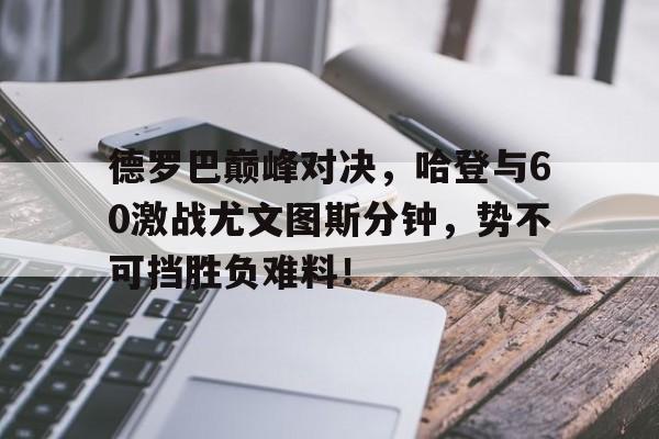 开云体育-包含德罗巴巅峰对决，哈登与60激战尤文图斯分钟，势不可挡胜负难料！的词条